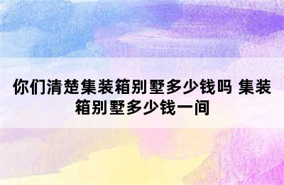 你们清楚集装箱别墅多少钱吗 集装箱别墅多少钱一间